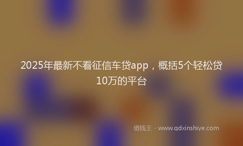 2025年最新不看征信车贷app，概括5个轻松贷10万的平台