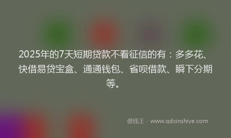 2025年的7天短期贷款不看征信的有：多多花、快借易贷宝盒、通通钱包、省呗借款、瞬下分期等。