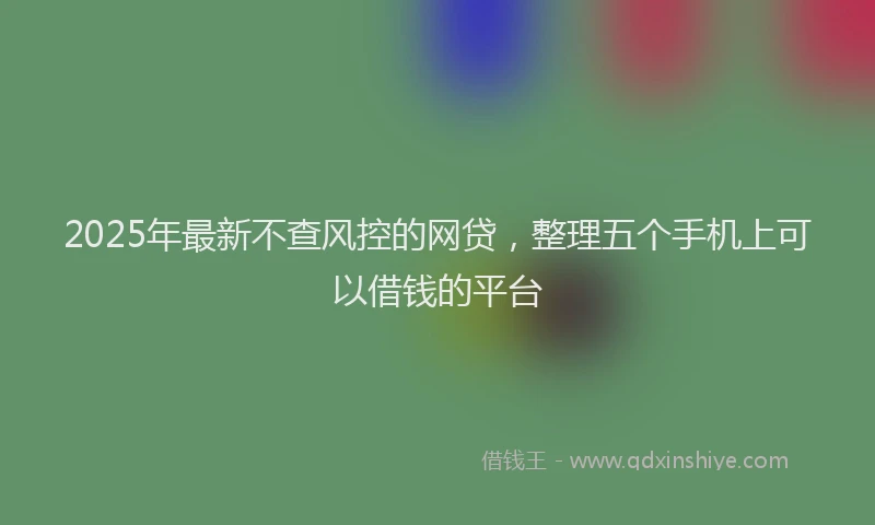 2025年最新不查风控的网贷，整理五个手机上可以借钱的平台
