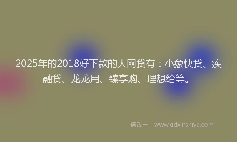2025年的2018好下款的大网贷有：小象快贷、疾融贷、龙龙用、臻享购、理想给等。