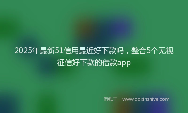 2025年最新51信用最近好下款吗，整合5个无视征信好下款的借款app
