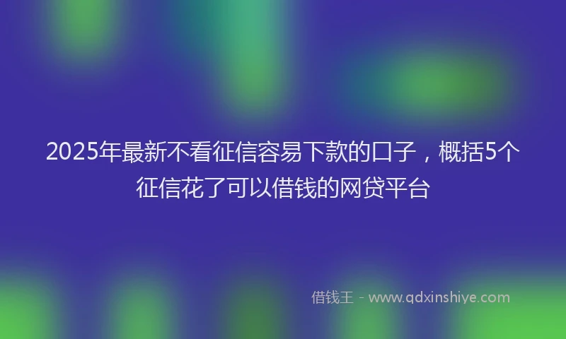 2025年最新不看征信容易下款的口子，概括5个征信花了可以借钱的网贷平台