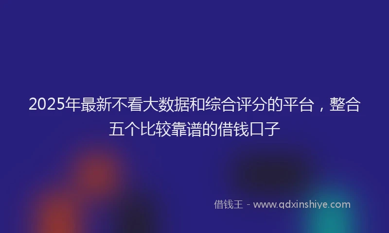 2025年最新不看大数据和综合评分的平台，整合五个比较靠谱的借钱口子
