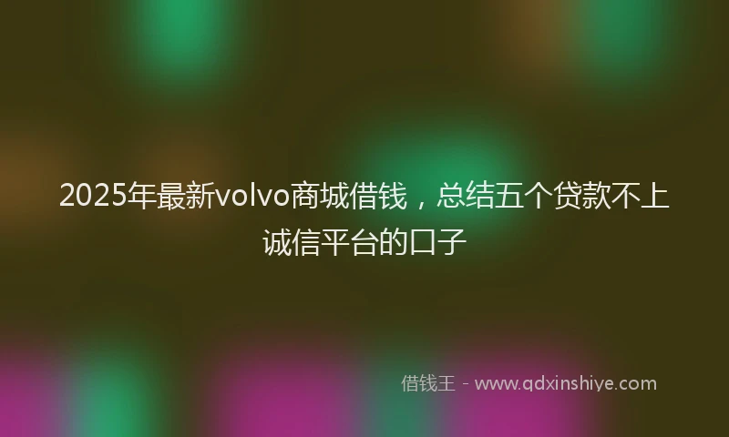2025年最新volvo商城借钱，总结五个贷款不上诚信平台的口子
