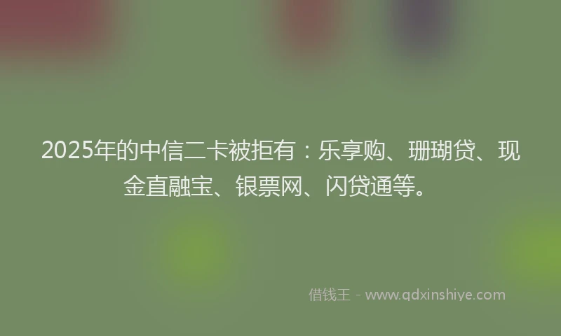 2025年的中信二卡被拒有：乐享购、珊瑚贷、现金直融宝、银票网、闪贷通等。