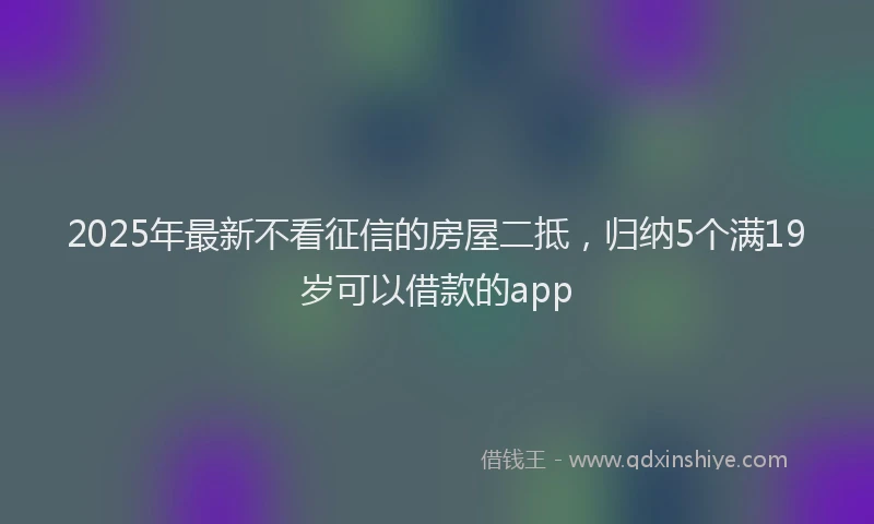 2025年最新不看征信的房屋二抵，归纳5个满19岁可以借款的app