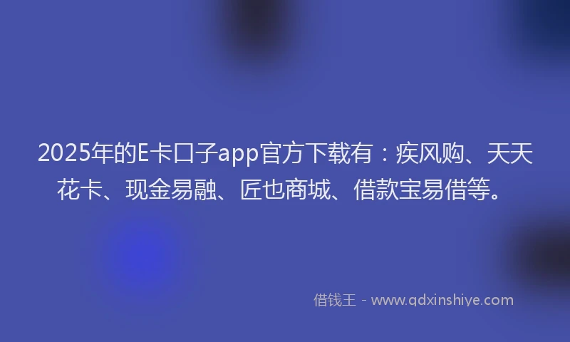 2025年的E卡口子app官方下载有：疾风购、天天花卡、现金易融、匠也商城、借款宝易借等。