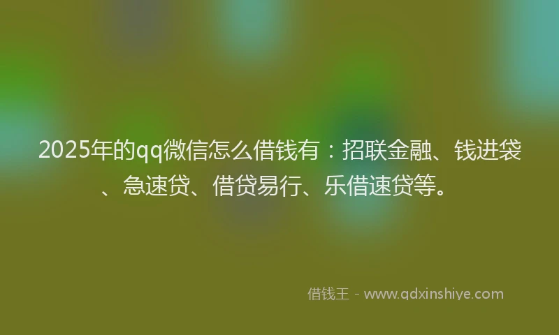 2025年的qq微信怎么借钱有：招联金融、钱进袋、急速贷、借贷易行、乐借速贷等。