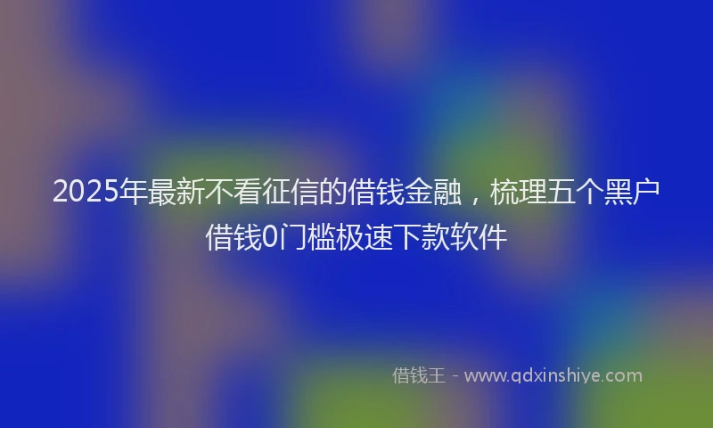 2025年最新不看征信的借钱金融，梳理五个黑户借钱0门槛极速下款软件