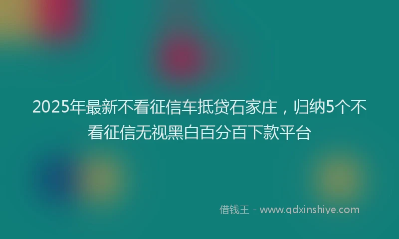 2025年最新不看征信车抵贷石家庄，归纳5个不看征信无视黑白百分百下款平台