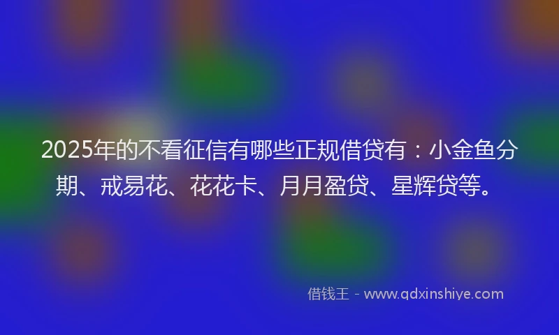 2025年的不看征信有哪些正规借贷有：小金鱼分期、戒易花、花花卡、月月盈贷、星辉贷等。