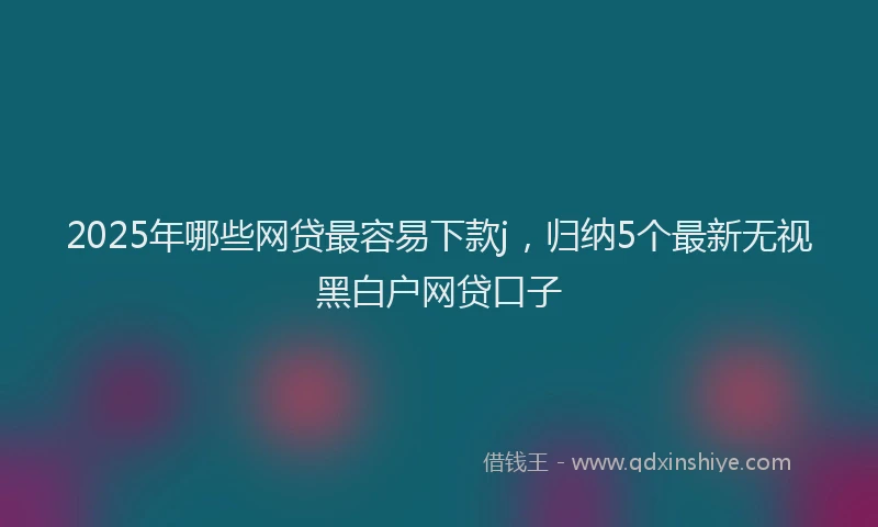 2025年哪些网贷最容易下款j，归纳5个最新无视黑白户网贷口子