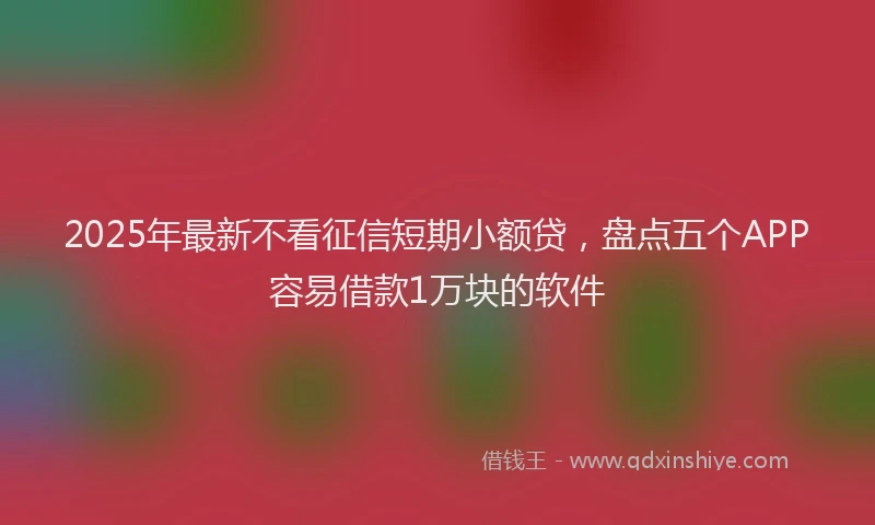 2025年最新不看征信短期小额贷，盘点五个APP容易借款1万块的软件