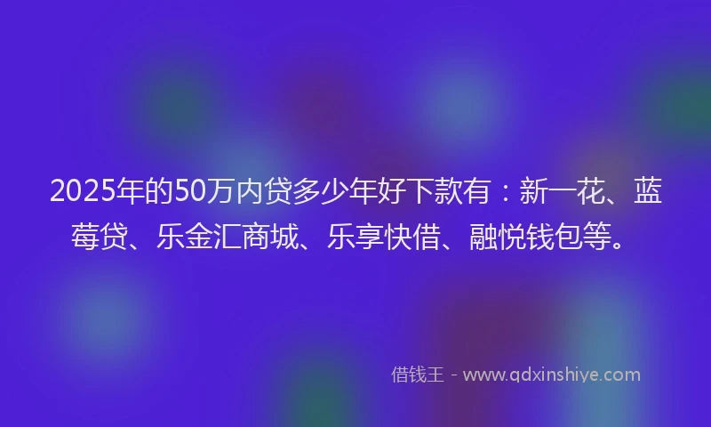 2025年的50万内贷多少年好下款有：新一花、蓝莓贷、乐金汇商城、乐享快借、融悦钱包等。