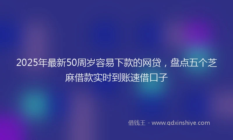 2025年最新50周岁容易下款的网贷，盘点五个芝麻借款实时到账速借口子