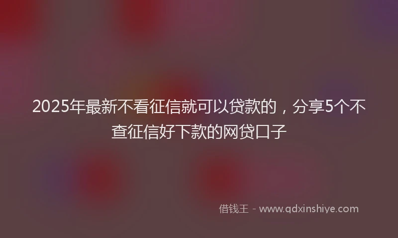 2025年最新不看征信就可以贷款的，分享5个不查征信好下款的网贷口子
