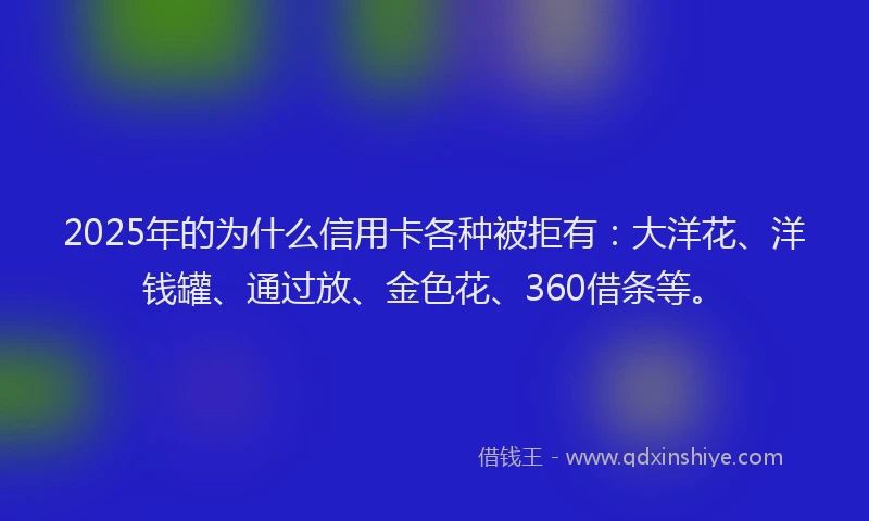 2025年的为什么信用卡各种被拒有：大洋花、洋钱罐、通过放、金色花、360借条等。