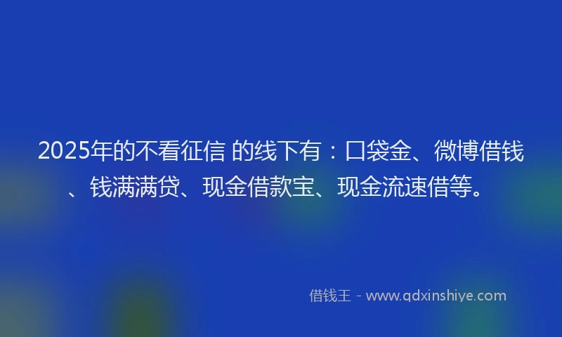 2025年的不看征信 的线下有：口袋金、微博借钱、钱满满贷、现金借款宝、现金流速借等。