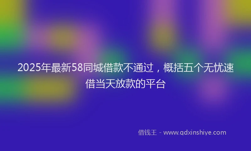 2025年最新58同城借款不通过，概括五个无忧速借当天放款的平台