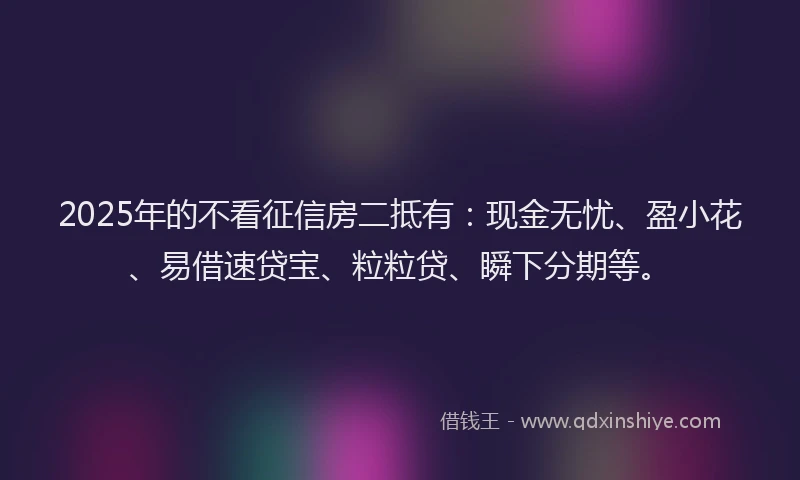2025年的不看征信房二抵有：现金无忧、盈小花、易借速贷宝、粒粒贷、瞬下分期等。
