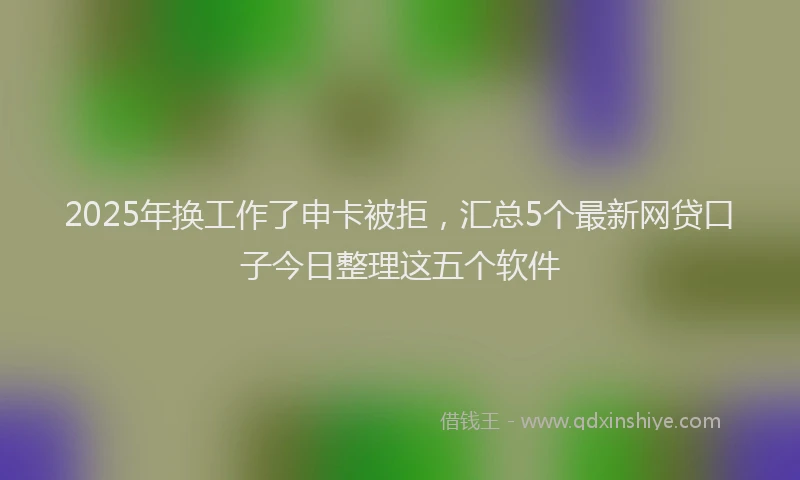 2025年换工作了申卡被拒，汇总5个最新网贷口子今日整理这五个软件