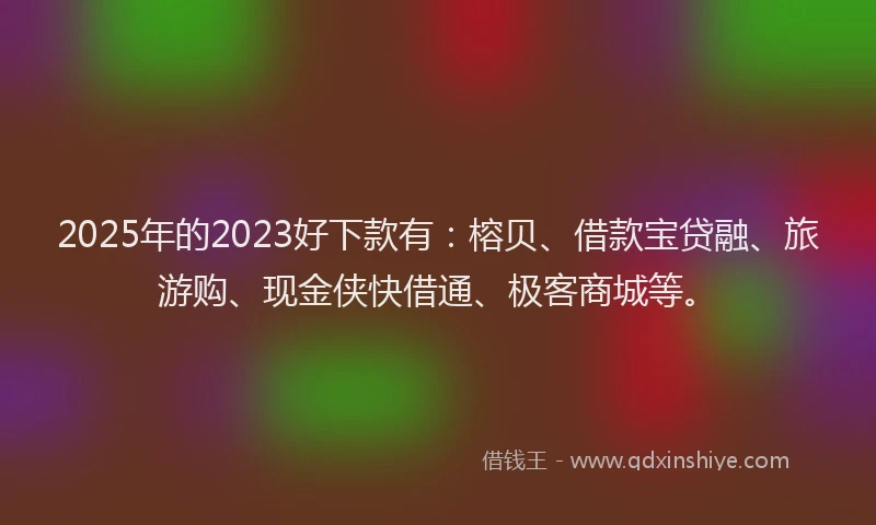 2025年的2023好下款有：榕贝、借款宝贷融、旅游购、现金侠快借通、极客商城等。