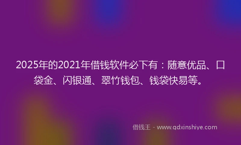 2025年的2021年借钱软件必下有：随意优品、口袋金、闪银通、翠竹钱包、钱袋快易等。