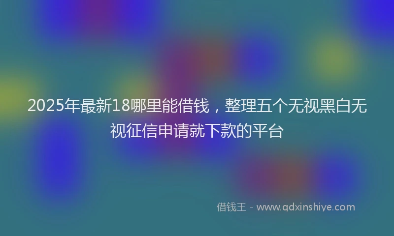 2025年最新18哪里能借钱，整理五个无视黑白无视征信申请就下款的平台