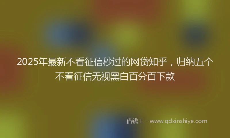 2025年最新不看征信秒过的网贷知乎，归纳五个不看征信无视黑白百分百下款