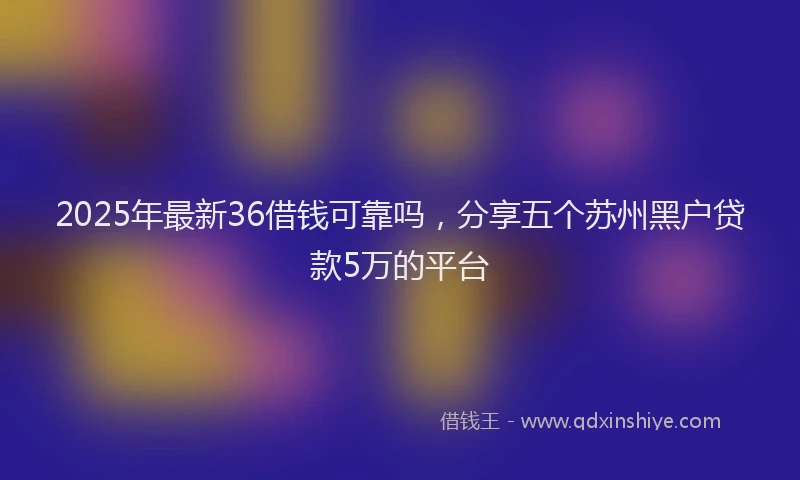 2025年最新36借钱可靠吗，分享五个苏州黑户贷款5万的平台
