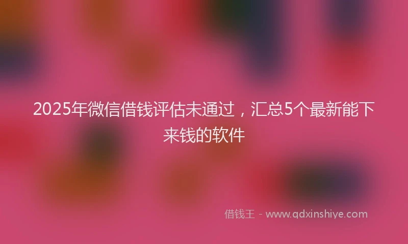 2025年微信借钱评估未通过，汇总5个最新能下来钱的软件