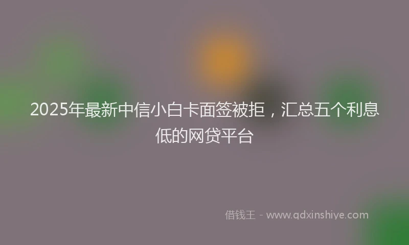 2025年最新中信小白卡面签被拒，汇总五个利息低的网贷平台