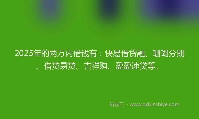 2025年的两万内借钱有：快易借贷融、珊瑚分期、借贷易贷、吉祥购、盈盈速贷等。