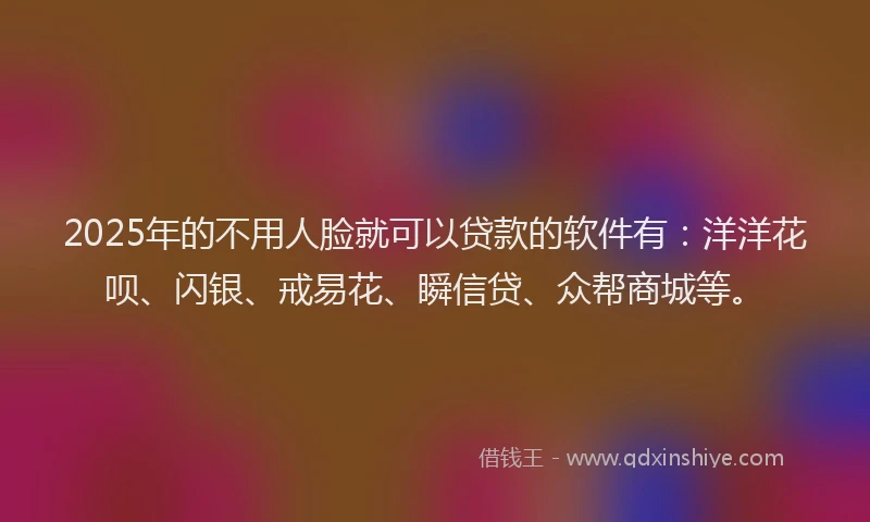 2025年的不用人脸就可以贷款的软件有：洋洋花呗、闪银、戒易花、瞬信贷、众帮商城等。