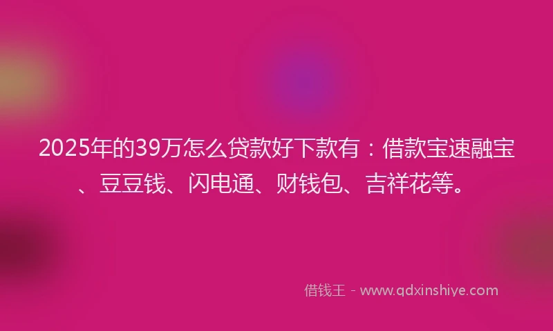 2025年的39万怎么贷款好下款有：借款宝速融宝、豆豆钱、闪电通、财钱包、吉祥花等。