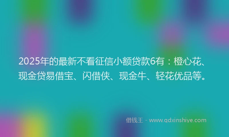2025年的最新不看征信小额贷款6有：橙心花、现金贷易借宝、闪借侠、现金牛、轻花优品等。