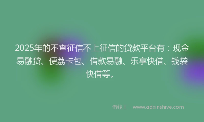 2025年的不查征信不上征信的贷款平台有：现金易融贷、便荔卡包、借款易融、乐享快借、钱袋快借等。