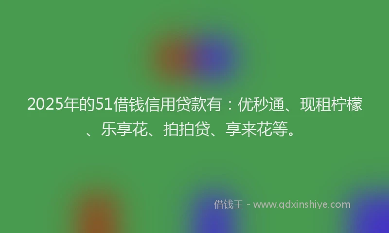 2025年的51借钱信用贷款有：优秒通、现租柠檬、乐享花、拍拍贷、享来花等。