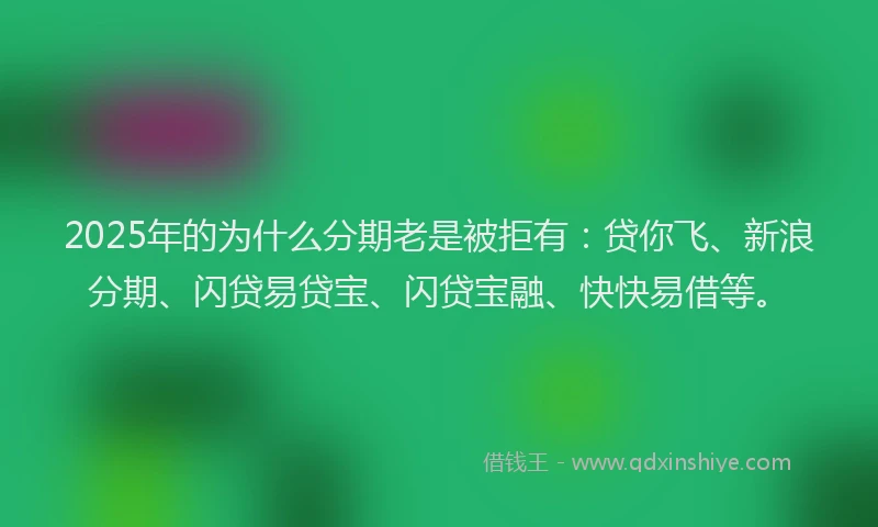 2025年的为什么分期老是被拒有：贷你飞、新浪分期、闪贷易贷宝、闪贷宝融、快快易借等。