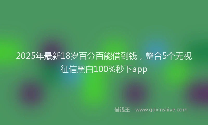 2025年最新18岁百分百能借到钱，整合5个无视征信黑白100%秒下app