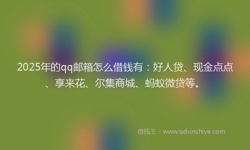 2025年的qq邮箱怎么借钱有：好人贷、现金点点、享来花、尔集商城、蚂蚁微贷等。