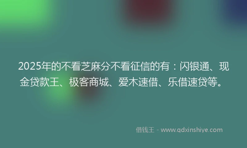 2025年的不看芝麻分不看征信的有：闪银通、现金贷款王、极客商城、爱木速借、乐借速贷等。