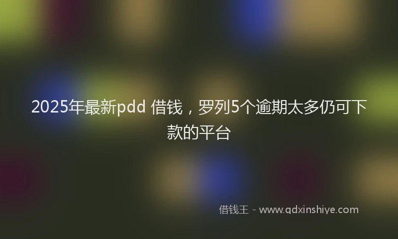 2025年最新pdd 借钱，罗列5个逾期太多仍可下款的平台