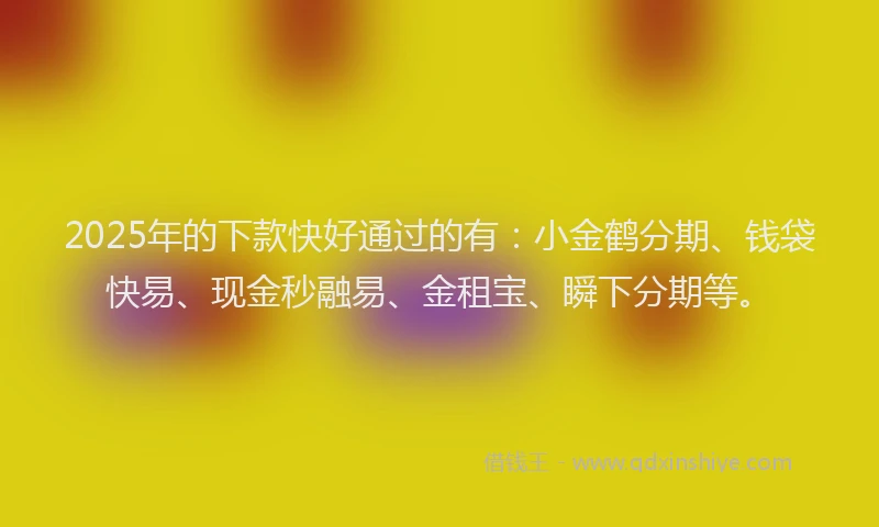 2025年的下款快好通过的有：小金鹤分期、钱袋快易、现金秒融易、金租宝、瞬下分期等。