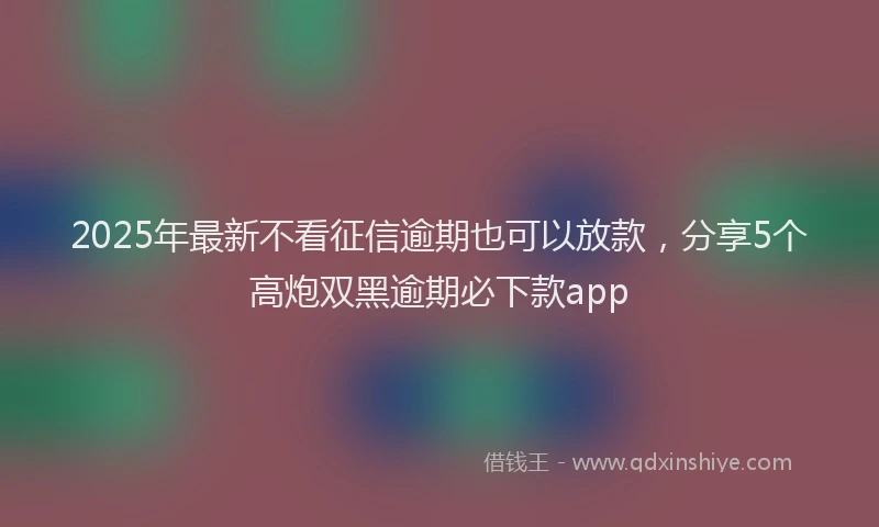 2025年最新不看征信逾期也可以放款，分享5个高炮双黑逾期必下款app