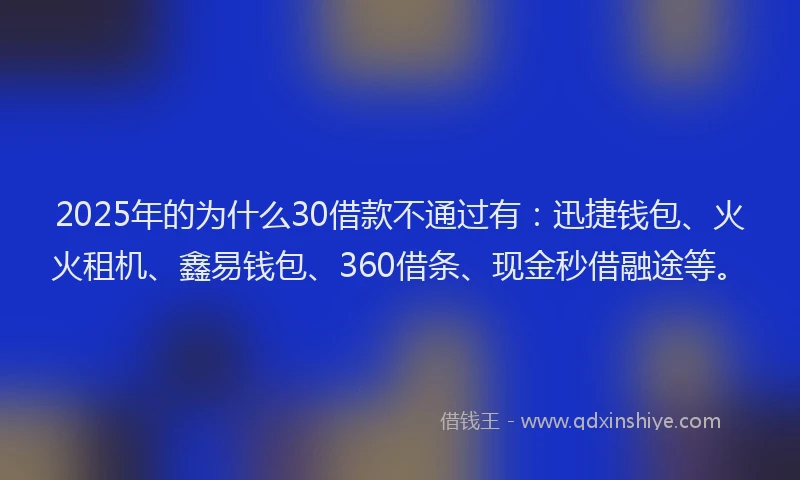 2025年的为什么30借款不通过有：迅捷钱包、火火租机、鑫易钱包、360借条、现金秒借融途等。
