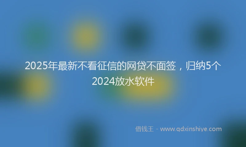 2025年最新不看征信的网贷不面签，归纳5个2024放水软件