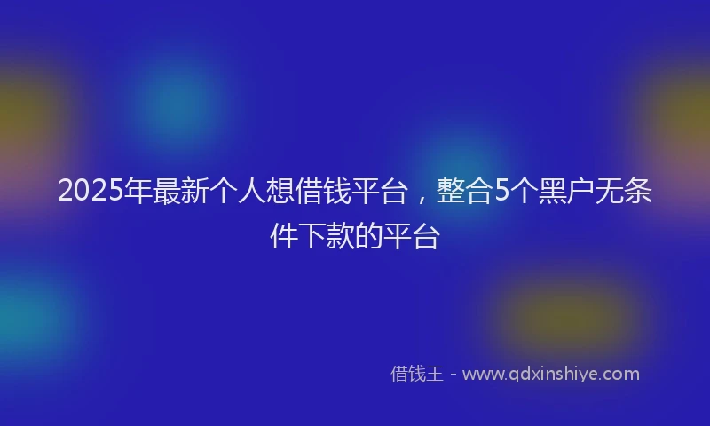2025年最新个人想借钱平台，整合5个黑户无条件下款的平台