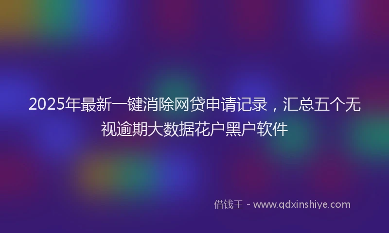 2025年最新一键消除网贷申请记录，汇总五个无视逾期大数据花户黑户软件