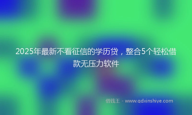 2025年最新不看征信的学历贷，整合5个轻松借款无压力软件